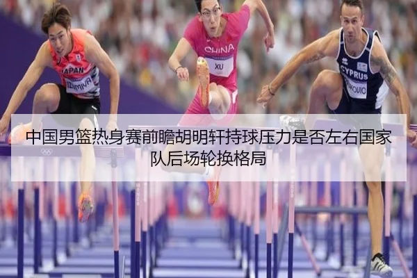 中国男篮热身赛前瞻胡明轩持球压力是否左右国家队后场轮换格局